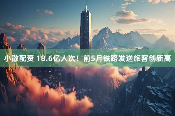 小散配资 18.6亿人次!前5月铁路发送旅客创新高