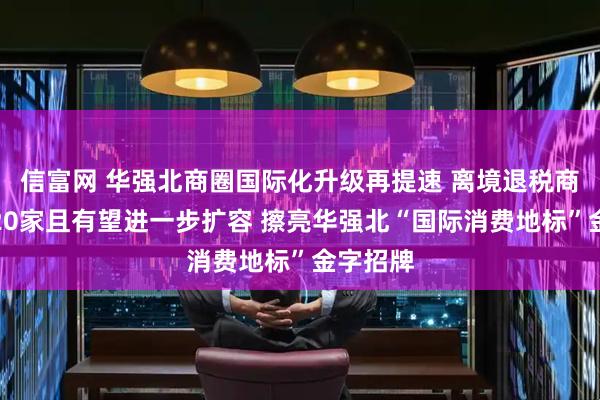 信富网 华强北商圈国际化升级再提速 离境退税商店已达20家且有望进一步扩容 擦亮华强北“国际消费地标”金字招牌