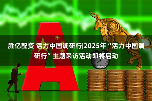 胜亿配资 活力中国调研行|2025年“活力中国调研行”主题采访活动即将启动