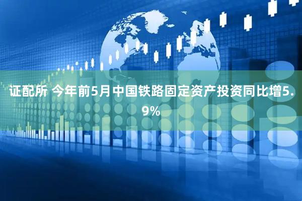 证配所 今年前5月中国铁路固定资产投资同比增5.9%