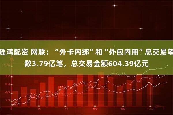 瑶鸿配资 网联：“外卡内绑”和“外包内用”总交易笔数3.79亿笔，总交易金额604.39亿元