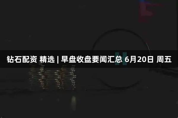 钻石配资 精选 | 早盘收盘要闻汇总 6月20日 周五