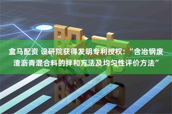 盒马配资 设研院获得发明专利授权: “含冶钢废渣沥青混合料的拌和方法及均匀性评价方法”