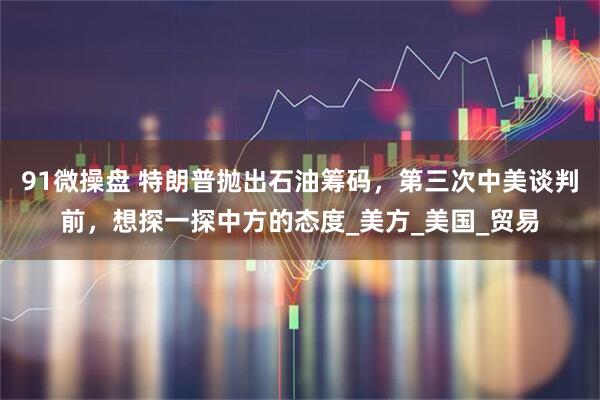 91微操盘 特朗普抛出石油筹码，第三次中美谈判前，想探一探中方的态度_美方_美国_贸易