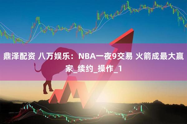 鼎泽配资 八万娱乐：NBA一夜9交易 火箭成最大赢家_续约_操作_1