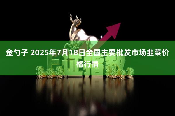 金勺子 2025年7月18日全国主要批发市场韭菜价格行情