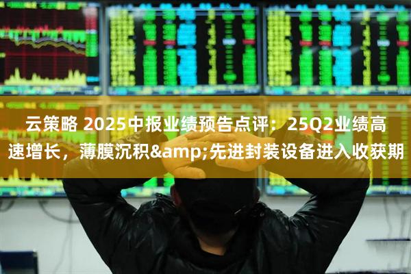 云策略 2025中报业绩预告点评：25Q2业绩高速增长，薄膜沉积&先进封装设备进入收获期