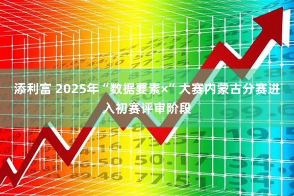 添利富 2025年“数据要素×”大赛内蒙古分赛进入初赛评审阶段
