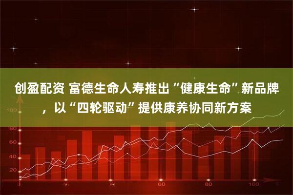创盈配资 富德生命人寿推出“健康生命”新品牌,以“四轮驱动”提供康养协同新方案