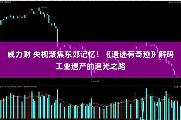 威力财 央视聚焦东郊记忆!《遗迹有奇迹》解码工业遗产的追光之路
