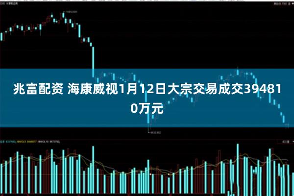 兆富配资 海康威视1月12日大宗交易成交394810万元