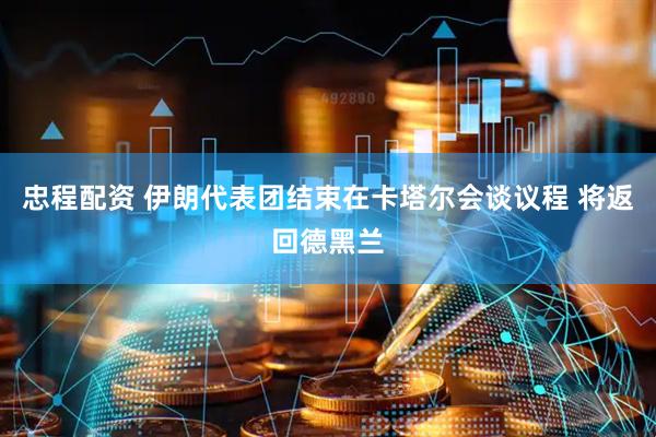 忠程配资 伊朗代表团结束在卡塔尔会谈议程 将返回德黑兰